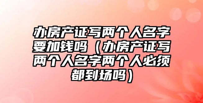 辦房產(chǎn)證寫兩個人名字要加錢嗎（辦房產(chǎn)證寫兩個人名字兩個人必須都到場嗎）